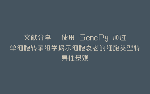 文献分享 | 使用 SenePy 通过单细胞转录组学揭示细胞衰老的细胞类型特异性景观