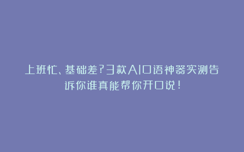 上班忙、基础差?3款AI口语神器实测告诉你谁真能帮你开口说!