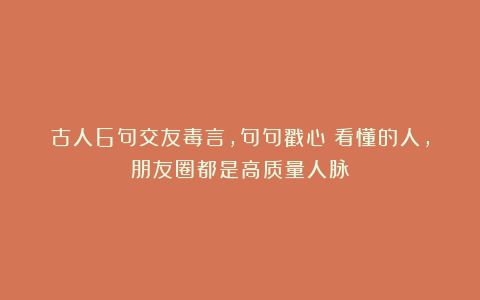 古人6句交友毒言，句句戳心！看懂的人，朋友圈都是高质量人脉！