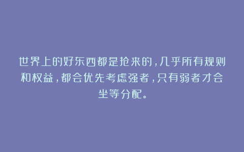 世界上的好东西都是抢来的，几乎所有规则和权益，都会优先考虑强者，只有弱者才会坐等分配。