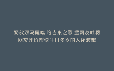 骆歆双马尾唱《哈吉米之歌》遭网友吐槽？网友评价都快40多岁的人还装嫩！