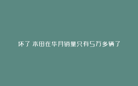 坏了！本田在华月销量只有5万多辆了