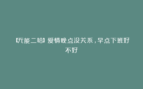 【无能二哈】爱情晚点没关系，早点下班好不好
