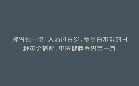 脾胃强一倍，人活过百岁，参苓白术散的3种黄金搭配，中医健脾养胃第一方！