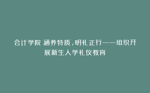 会计学院丨涵养特质，明礼正行——组织开展新生入学礼仪教育