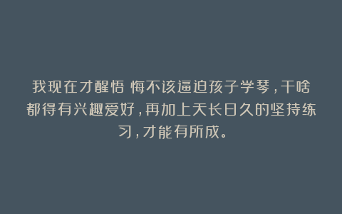我现在才醒悟：悔不该逼迫孩子学琴，干啥都得有兴趣爱好，再加上天长日久的坚持练习，才能有所成。