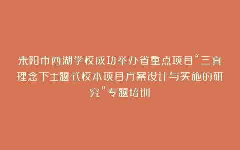 耒阳市西湖学校成功举办省重点项目“三真理念下主题式校本项目方案设计与实施的研究”专题培训