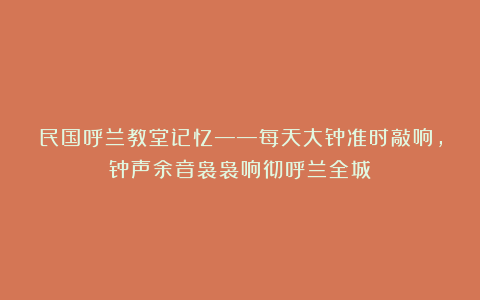 民国呼兰教堂记忆——每天大钟准时敲响，钟声余音袅袅响彻呼兰全城