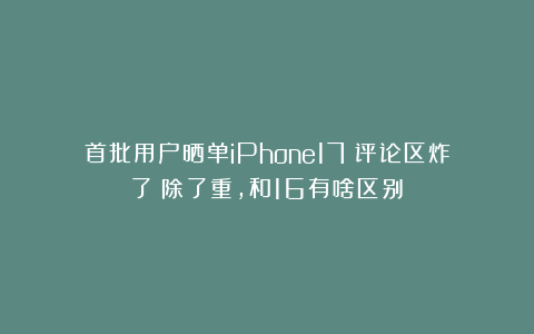 首批用户晒单iPhone17！评论区炸了：除了重，和16有啥区别？