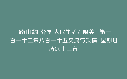【南山翁】分享《人民生活无限美 》第一百一十二集八百一十五交流与投稿 星期日诗词十二首