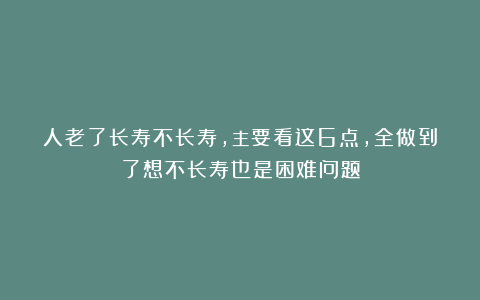 人老了长寿不长寿，主要看这6点，全做到了想不长寿也是困难问题