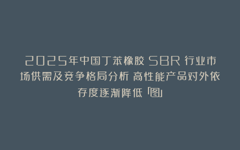 2025年中国丁苯橡胶（SBR）行业市场供需及竞争格局分析：高性能产品对外依存度逐渐降低「图」