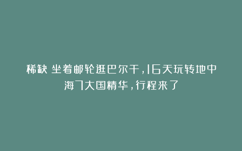 稀缺！坐着邮轮逛巴尔干，16天玩转地中海7大国精华，行程来了