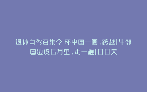 退休自驾召集令！环中国一圈，跨越14邻国边境6万里，走一趟108天