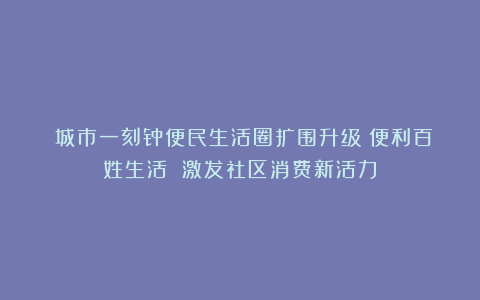 ​城市一刻钟便民生活圈扩围升级：便利百姓生活 激发社区消费新活力