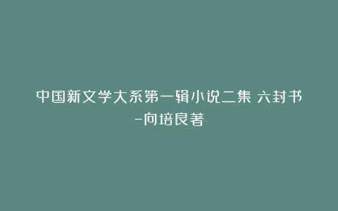 中国新文学大系第一辑小说二集《六封书》–向培良著