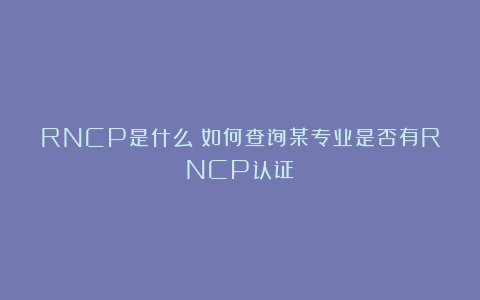 RNCP是什么？如何查询某专业是否有RNCP认证？