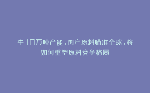 牛！10万吨产能，国产原料瞄准全球，将如何重塑原料竞争格局？