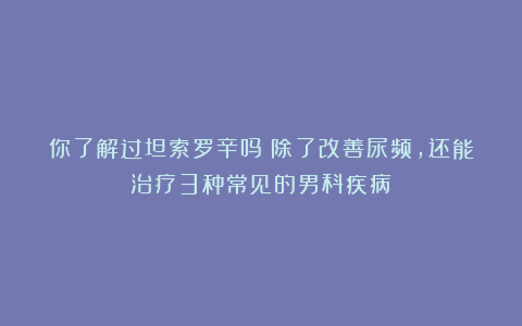你了解过坦索罗辛吗？除了改善尿频，还能治疗3种常见的男科疾病