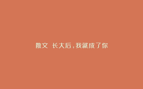 散文||长大后，我就成了你