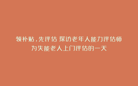 领补贴，先评估！探访老年人能力评估师：为失能老人上门评估的一天