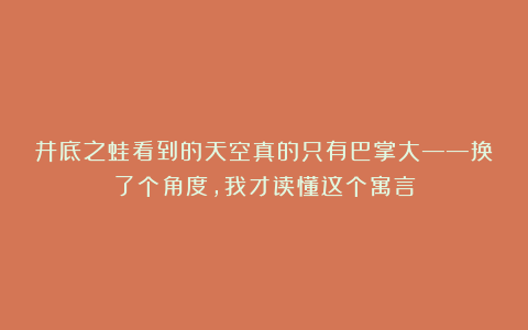 井底之蛙看到的天空真的只有巴掌大——换了个角度，我才读懂这个寓言