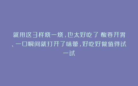 就用这3样烧一烧，也太好吃了！酸香开胃、一口瞬间就打开了味蕾，好吃好做值得试一试