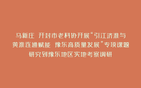 马新庄||开封市老科协开展“引江济淮与黄淮连通赋能 豫东高质量发展”专项课题研究到豫东地区实地考察调研