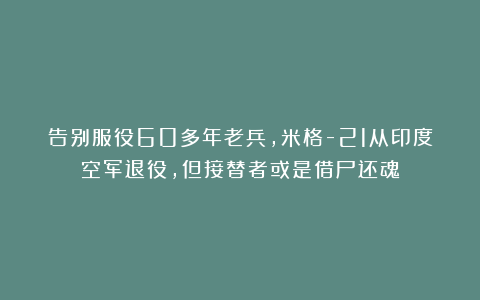 告别服役60多年老兵，米格-21从印度空军退役，但接替者或是借尸还魂