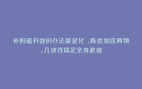 补阳最有效的办法就是化瘀，陈皮加这两物，几块钱搞定全身淤堵