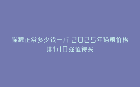 猫粮正常多少钱一斤？2025年猫粮价格排行10强值得买