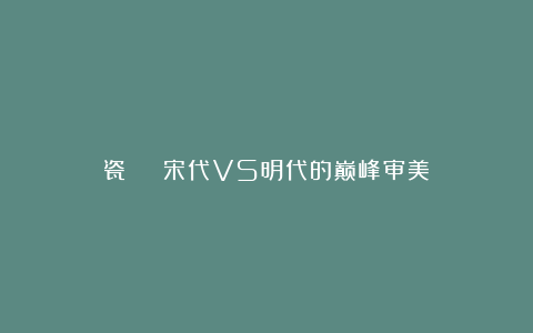 瓷 | 宋代VS明代的巅峰审美