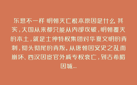 东意不一样：明朝灭亡根本原因是什么？其实，大国从来都只能从内部攻破，明朝覆灭的本土，就是士绅特权集团对华夏文明的背刺，彻头彻尾的背叛。从唐朝因安史之乱而崩坏、西汉因宦官外戚专权衰亡，到古希腊因城…