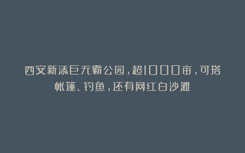西安新添巨无霸公园，超1000亩，可搭帐篷、钓鱼，还有网红白沙滩