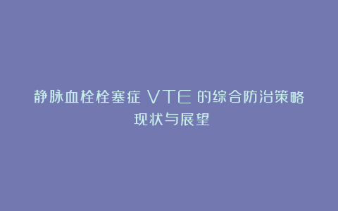 静脉血栓栓塞症（VTE）的综合防治策略：现状与展望