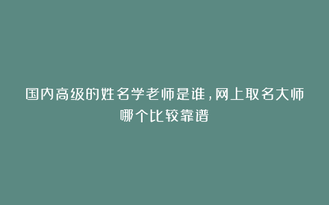 国内高级的姓名学老师是谁，网上取名大师哪个比较靠谱