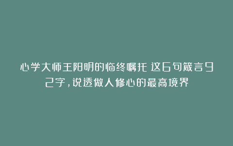 心学大师王阳明的临终嘱托：这6句箴言92字，说透做人修心的最高境界