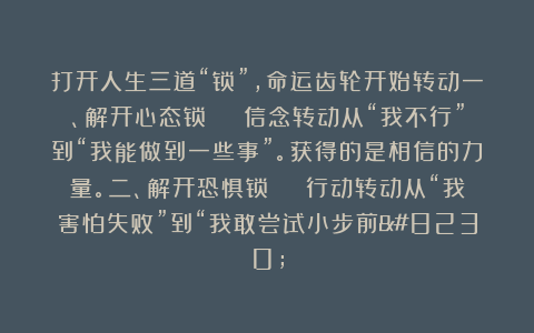 打开人生三道“锁”，命运齿轮开始转动一、解开心态锁 → 信念转动从“我不行”到“我能做到一些事”。获得的是相信的力量。二、解开恐惧锁 → 行动转动从“我害怕失败”到“我敢尝试小步前…