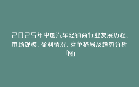 2025年中国汽车经销商行业发展历程、市场规模、盈利情况、竞争格局及趋势分析「图」