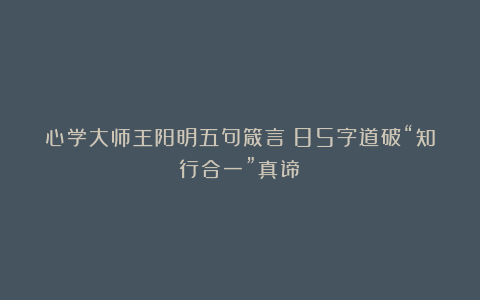 心学大师王阳明五句箴言：85字道破“知行合一”真谛！