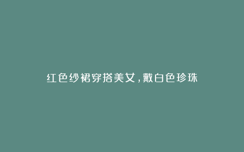 红色纱裙穿搭美女，戴白色珍珠