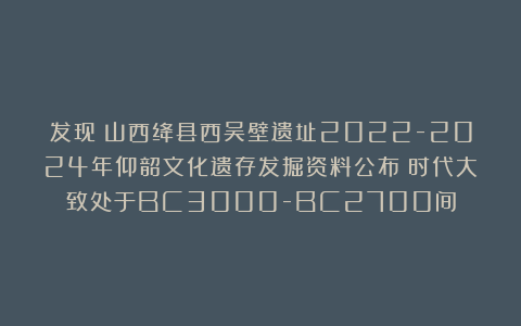 发现丨山西绛县西吴壁遗址2022-2024年仰韶文化遗存发掘资料公布！时代大致处于BC3000-BC2700间