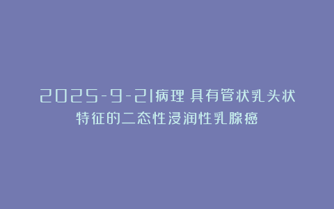 2025-9-21病理：具有管状乳头状特征的二态性浸润性乳腺癌