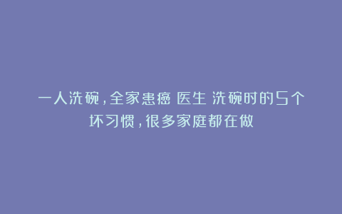 一人洗碗，全家患癌！医生：洗碗时的5个坏习惯，很多家庭都在做