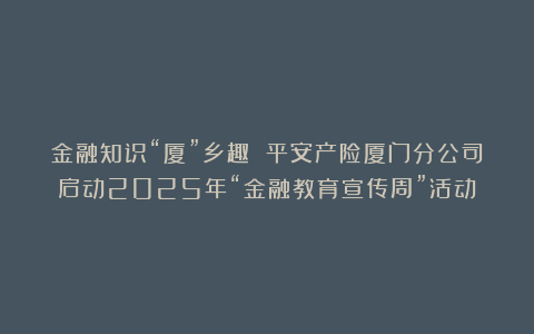 金融知识“厦”乡趣 平安产险厦门分公司启动2025年“金融教育宣传周”活动