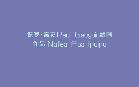 保罗·高更Paul Gauguin绘画作品《Nafea Faa Ipoipo》