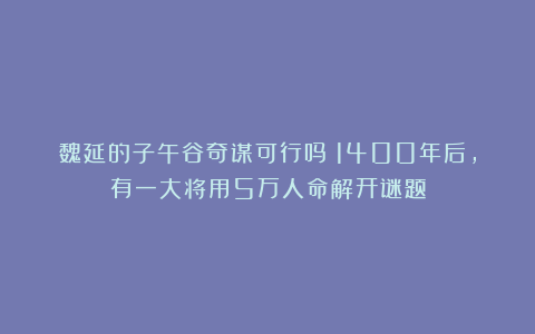 魏延的子午谷奇谋可行吗？1400年后，有一大将用5万人命解开谜题