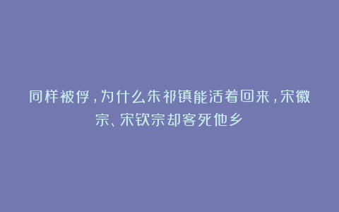 同样被俘，为什么朱祁镇能活着回来，宋徽宗、宋钦宗却客死他乡？