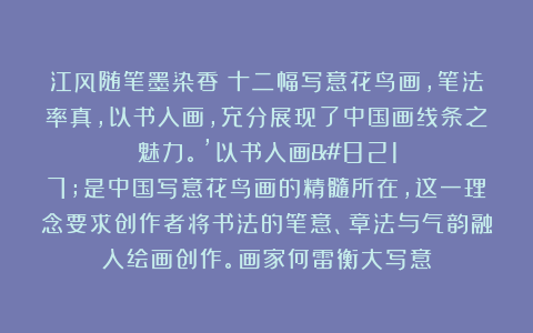 江风随笔墨染香：十二幅写意花鸟画，笔法率真，以书入画，充分展现了中国画线条之魅力。’以书入画’是中国写意花鸟画的精髓所在，这一理念要求创作者将书法的笔意、章法与气韵融入绘画创作。画家何雷衡大写意