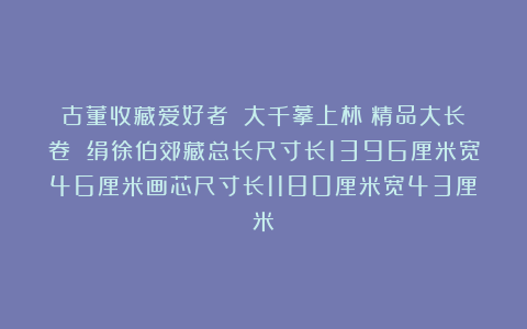古董收藏爱好者:張大千摹上林賦精品大长卷 绢徐伯郊藏总长尺寸长1396厘米宽46厘米画芯尺寸长1180厘米宽43厘米